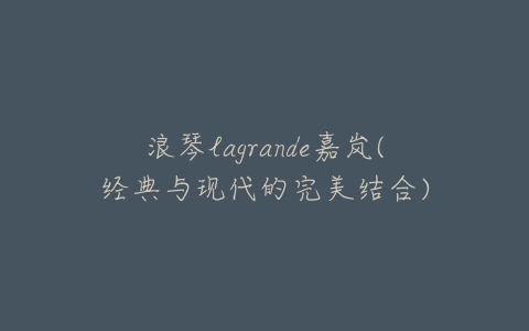 浪琴lagrande嘉岚(经典与现代的完美结合)