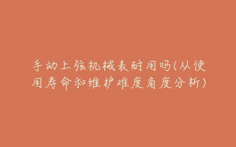 手动上弦机械表耐用吗(从使用寿命和维护难度角度分析)