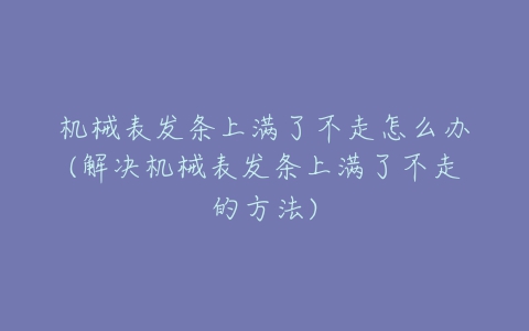 机械表发条上满了不走怎么办(解决机械表发条上满了不走的方法)