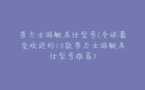 劳力士游艇名仕型号(全球最受欢迎的10款劳力士游艇名仕型号推荐)