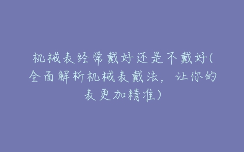 机械表经常戴好还是不戴好(全面解析机械表戴法，让你的表更加精准)