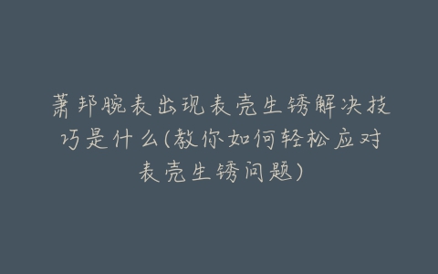 萧邦腕表出现表壳生锈解决技巧是什么(教你如何轻松应对表壳生锈问题)