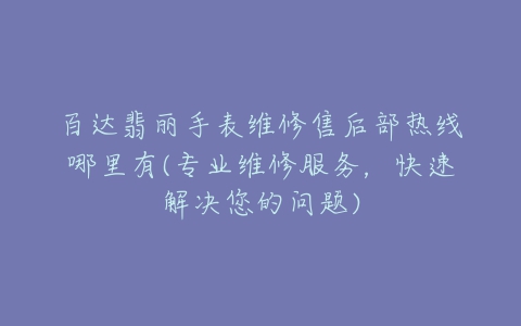 百达翡丽手表维修售后部热线哪里有(专业维修服务，快速解决您的问题)