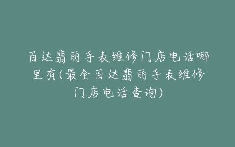 百达翡丽手表维修门店电话哪里有(最全百达翡丽手表维修门店电话查询)