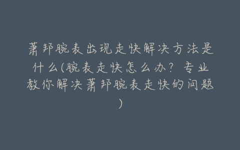 萧邦腕表出现走快解决方法是什么(腕表走快怎么办？专业教你解决萧邦腕表走快的问题)