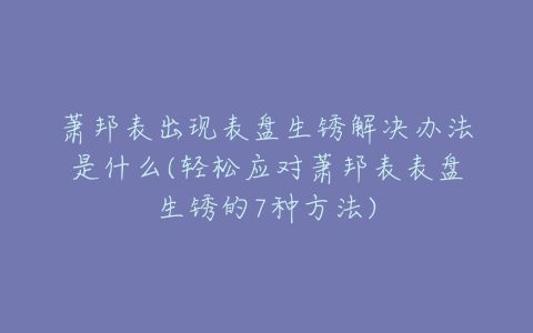 萧邦表出现表盘生锈解决办法是什么(轻松应对萧邦表表盘生锈的7种方法)