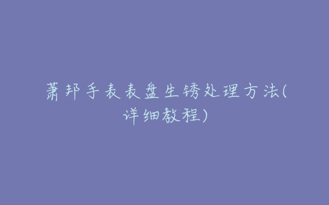 萧邦手表表盘生锈处理方法(详细教程)