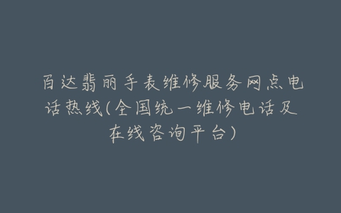 百达翡丽手表维修服务网点电话热线(全国统一维修电话及在线咨询平台)