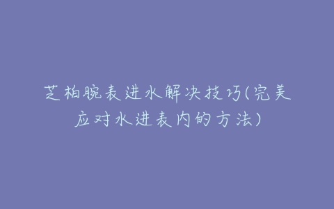 芝柏腕表进水解决技巧(完美应对水进表内的方法)