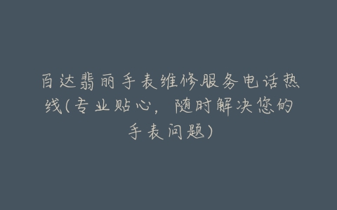 百达翡丽手表维修服务电话热线(专业贴心，随时解决您的手表问题)