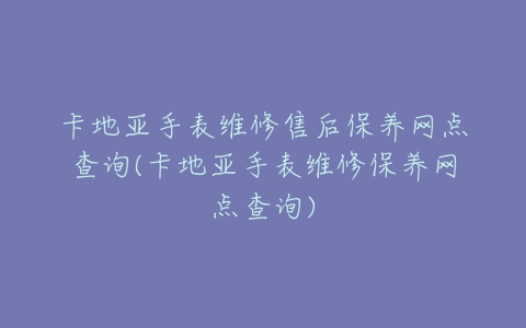 卡地亚手表维修售后保养网点查询(卡地亚手表维修保养网点查询)