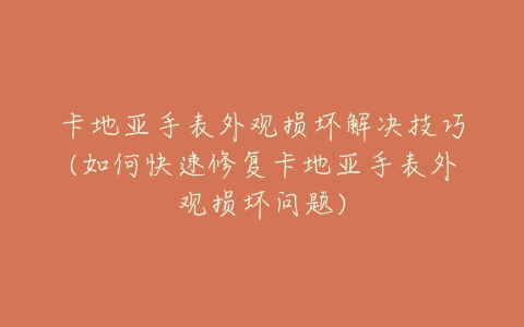 卡地亚手表外观损坏解决技巧(如何快速修复卡地亚手表外观损坏问题)