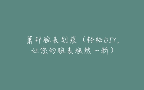 萧邦腕表划痕（轻松DIY，让您的腕表焕然一新）