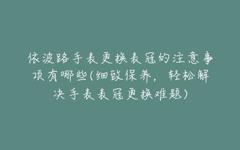 依波路手表更换表冠的注意事项有哪些(细致保养，轻松解决手表表冠更换难题)