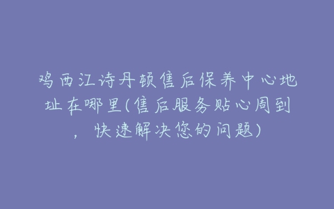 鸡西江诗丹顿售后保养中心地址在哪里(售后服务贴心周到，快速解决您的问题)