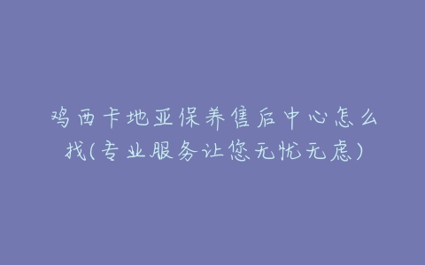 鸡西卡地亚保养售后中心怎么找(专业服务让您无忧无虑)