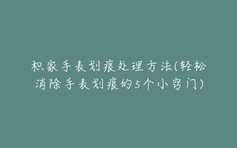 积家手表划痕处理方法(轻松消除手表划痕的5个小窍门)