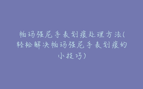 帕玛强尼手表划痕处理方法(轻松解决帕玛强尼手表划痕的小技巧)