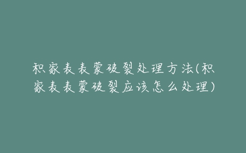 积家表表蒙破裂处理方法(积家表表蒙破裂应该怎么处理)