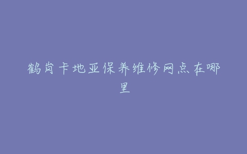 鹤岗卡地亚保养维修网点在哪里