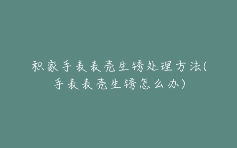 积家手表表壳生锈处理方法(手表表壳生锈怎么办)