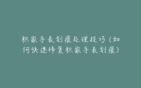 积家手表划痕处理技巧 (如何快速修复积家手表划痕)