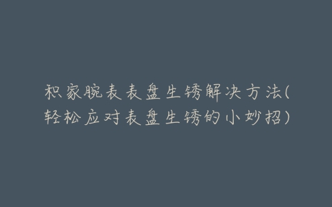 积家腕表表盘生锈解决方法(轻松应对表盘生锈的小妙招)