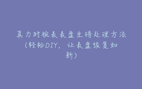 真力时腕表表盘生锈处理方法(轻松DIY，让表盘恢复如新)