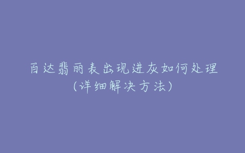 百达翡丽表出现进灰如何处理(详细解决方法)