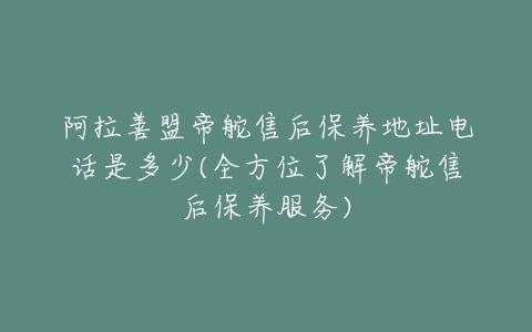 阿拉善盟帝舵售后保养地址电话是多少(全方位了解帝舵售后保养服务)