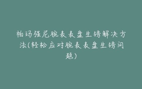 帕玛强尼腕表表盘生锈解决方法(轻松应对腕表表盘生锈问题)