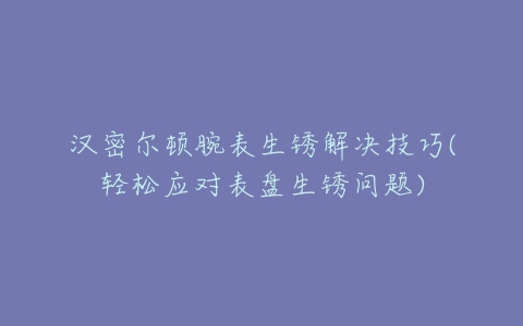 汉密尔顿腕表生锈解决技巧(轻松应对表盘生锈问题)