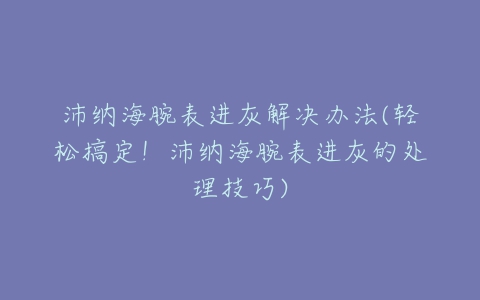 沛纳海腕表进灰解决办法(轻松搞定！沛纳海腕表进灰的处理技巧)