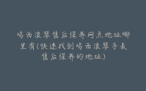 鸡西浪琴售后保养网点地址哪里有(快速找到鸡西浪琴手表售后保养的地址)