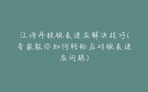 江诗丹顿腕表进灰解决技巧(专家教你如何轻松应对腕表进灰问题)