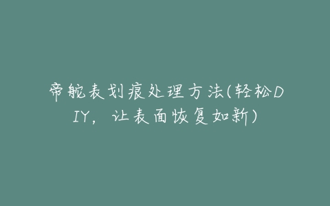 帝舵表划痕处理方法(轻松DIY，让表面恢复如新)