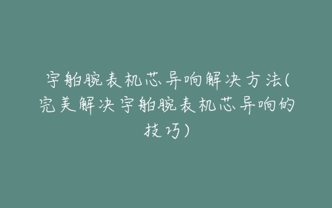 宇舶腕表机芯异响解决方法(完美解决宇舶腕表机芯异响的技巧)