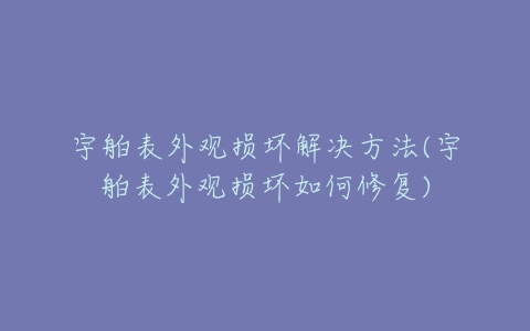 宇舶表外观损坏解决方法(宇舶表外观损坏如何修复)