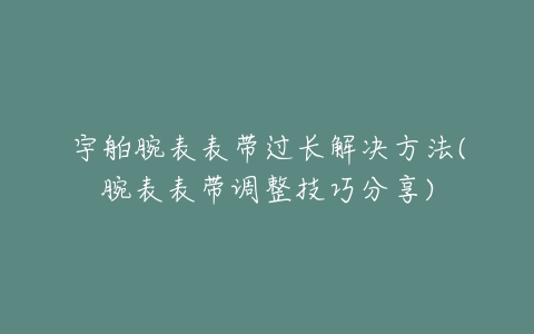 宇舶腕表表带过长解决方法(腕表表带调整技巧分享)