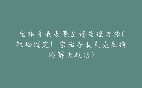 宝珀手表表壳生锈处理方法(轻松搞定！宝珀手表表壳生锈的解决技巧)