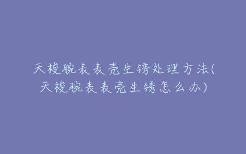 天梭腕表表壳生锈处理方法(天梭腕表表壳生锈怎么办)