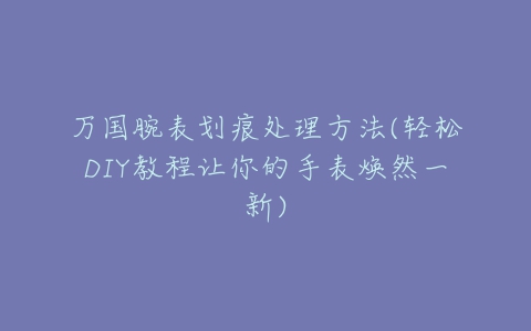 万国腕表划痕处理方法(轻松DIY教程让你的手表焕然一新)