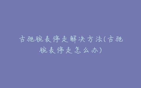 古驰腕表停走解决方法(古驰腕表停走怎么办)