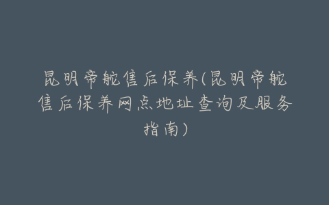 昆明帝舵售后保养(昆明帝舵售后保养网点地址查询及服务指南)