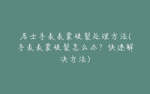 名士手表表蒙破裂处理方法(手表表蒙破裂怎么办？快速解决方法)