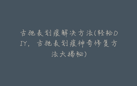 古驰表划痕解决方法(轻松DIY，古驰表划痕神奇修复方法大揭秘)