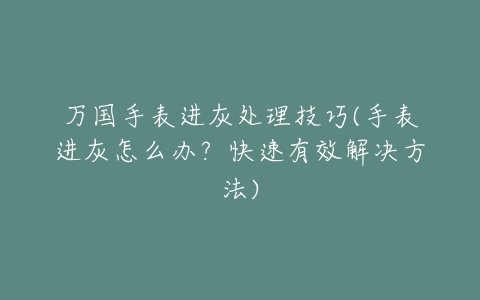 万国手表进灰处理技巧(手表进灰怎么办？快速有效解决方法)