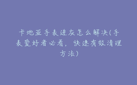 卡地亚手表进灰怎么解决(手表爱好者必看，快速有效清理方法)