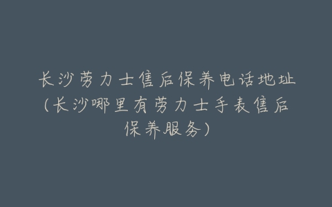 长沙劳力士售后保养电话地址(长沙哪里有劳力士手表售后保养服务)