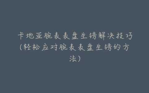 卡地亚腕表表盘生锈解决技巧(轻松应对腕表表盘生锈的方法)